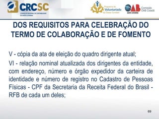 DOS REQUISITOS PARA CELEBRAÇÃO DO
TERMO DE COLABORAÇÃO E DE FOMENTO
V - cópia da ata de eleição do quadro dirigente atual;
VI - relação nominal atualizada dos dirigentes da entidade,
com endereço, número e órgão expedidor da carteira de
identidade e número de registro no Cadastro de Pessoas
Físicas - CPF da Secretaria da Receita Federal do Brasil -
RFB de cada um deles;
69
 