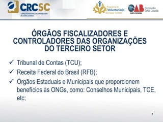  Tribunal de Contas (TCU);
 Receita Federal do Brasil (RFB);
 Órgãos Estaduais e Municipais que proporcionem
benefícios às ONGs, como: Conselhos Municipais, TCE,
etc;
ÓRGÃOS FISCALIZADORES E
CONTROLADORES DAS ORGANIZAÇÕES
DO TERCEIRO SETOR
7
 