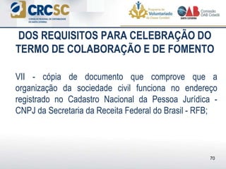 DOS REQUISITOS PARA CELEBRAÇÃO DO
TERMO DE COLABORAÇÃO E DE FOMENTO
VII - cópia de documento que comprove que a
organização da sociedade civil funciona no endereço
registrado no Cadastro Nacional da Pessoa Jurídica -
CNPJ da Secretaria da Receita Federal do Brasil - RFB;
70
 