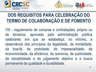 DOS REQUISITOS PARA CELEBRAÇÃO DO
TERMO DE COLABORAÇÃO E DE FOMENTO
VIII - regulamento de compras e contratações, próprio ou
de terceiros, aprovado pela administração pública
celebrante, em que se estabeleça, no mínimo, a
observância dos princípios da legalidade, da moralidade,
da boa-fé, da probidade, da impessoalidade, da
economicidade, da eficiência, da isonomia, da publicidade,
da razoabilidade e do julgamento objetivo e a busca
permanente de qualidade e durabilidade.
71
 
