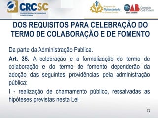 DOS REQUISITOS PARA CELEBRAÇÃO DO
TERMO DE COLABORAÇÃO E DE FOMENTO
Da parte da Administração Pública.
Art. 35. A celebração e a formalização do termo de
colaboração e do termo de fomento dependerão da
adoção das seguintes providências pela administração
pública:
I - realização de chamamento público, ressalvadas as
hipóteses previstas nesta Lei;
72
 
