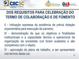 DOS REQUISITOS PARA CELEBRAÇÃO DO
TERMO DE COLABORAÇÃO E DE FOMENTO
II - indicação expressa da existência de prévia dotação
orçamentária para execução da parceria;
III - demonstração de que os objetivos e finalidades
institucionais e a capacidade técnica e operacional da
organização da sociedade civil foram avaliados e são
compatíveis com o objeto;
IV - aprovação do plano de trabalho, a ser apresentado
nos termos desta Lei; 73
 