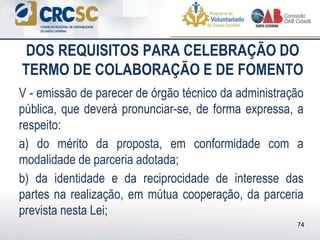 DOS REQUISITOS PARA CELEBRAÇÃO DO
TERMO DE COLABORAÇÃO E DE FOMENTO
V - emissão de parecer de órgão técnico da administração
pública, que deverá pronunciar-se, de forma expressa, a
respeito:
a) do mérito da proposta, em conformidade com a
modalidade de parceria adotada;
b) da identidade e da reciprocidade de interesse das
partes na realização, em mútua cooperação, da parceria
prevista nesta Lei;
74
 