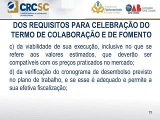 DOS REQUISITOS PARA CELEBRAÇÃO DO
TERMO DE COLABORAÇÃO E DE FOMENTO
c) da viabilidade de sua execução, inclusive no que se
refere aos valores estimados, que deverão ser
compatíveis com os preços praticados no mercado;
d) da verificação do cronograma de desembolso previsto
no plano de trabalho, e se esse é adequado e permite a
sua efetiva fiscalização;
75
 