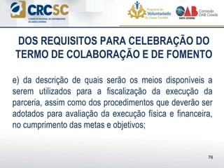 DOS REQUISITOS PARA CELEBRAÇÃO DO
TERMO DE COLABORAÇÃO E DE FOMENTO
e) da descrição de quais serão os meios disponíveis a
serem utilizados para a fiscalização da execução da
parceria, assim como dos procedimentos que deverão ser
adotados para avaliação da execução física e financeira,
no cumprimento das metas e objetivos;
76
 