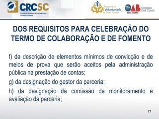 DOS REQUISITOS PARA CELEBRAÇÃO DO
TERMO DE COLABORAÇÃO E DE FOMENTO
f) da descrição de elementos mínimos de convicção e de
meios de prova que serão aceitos pela administração
pública na prestação de contas;
g) da designação do gestor da parceria;
h) da designação da comissão de monitoramento e
avaliação da parceria;
77
 