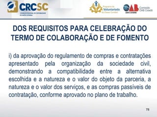 DOS REQUISITOS PARA CELEBRAÇÃO DO
TERMO DE COLABORAÇÃO E DE FOMENTO
i) da aprovação do regulamento de compras e contratações
apresentado pela organização da sociedade civil,
demonstrando a compatibilidade entre a alternativa
escolhida e a natureza e o valor do objeto da parceria, a
natureza e o valor dos serviços, e as compras passíveis de
contratação, conforme aprovado no plano de trabalho.
78
 