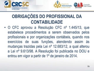 OBRIGAÇÕES DO PROFISSIONAL DA
CONTABILIDADE
• O CFC aprovou a Resolução CFC nº 1.445/13, que
estabelece procedimentos a serem observados pelos
profissionais e por organizações contábeis, quando nos
exercícios de suas funções, atendendo assim às
mudanças trazidas pela Lei nº 12.683/12, a qual alterou
a Lei nº 9.613/98. A Resolução foi publicada no DOU e
entrou em vigor a partir de 1º de janeiro de 2014.
79
 