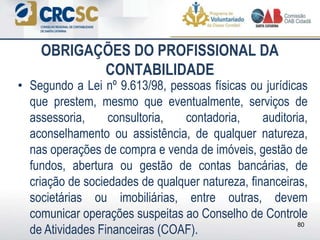 • Segundo a Lei nº 9.613/98, pessoas físicas ou jurídicas
que prestem, mesmo que eventualmente, serviços de
assessoria, consultoria, contadoria, auditoria,
aconselhamento ou assistência, de qualquer natureza,
nas operações de compra e venda de imóveis, gestão de
fundos, abertura ou gestão de contas bancárias, de
criação de sociedades de qualquer natureza, financeiras,
societárias ou imobiliárias, entre outras, devem
comunicar operações suspeitas ao Conselho de Controle
de Atividades Financeiras (COAF).
80
OBRIGAÇÕES DO PROFISSIONAL DA
CONTABILIDADE
 
