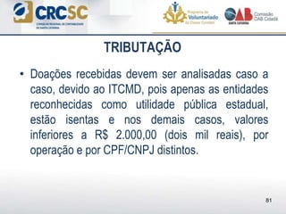 • Doações recebidas devem ser analisadas caso a
caso, devido ao ITCMD, pois apenas as entidades
reconhecidas como utilidade pública estadual,
estão isentas e nos demais casos, valores
inferiores a R$ 2.000,00 (dois mil reais), por
operação e por CPF/CNPJ distintos.
TRIBUTAÇÃO
81
 