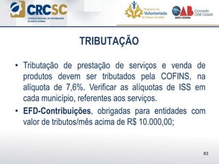 • Tributação de prestação de serviços e venda de
produtos devem ser tributados pela COFINS, na
alíquota de 7,6%. Verificar as alíquotas de ISS em
cada município, referentes aos serviços.
• EFD-Contribuições, obrigadas para entidades com
valor de tributos/mês acima de R$ 10.000,00;
TRIBUTAÇÃO
83
 