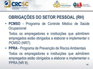• PCMSO - Programa de Controle Médico de Saúde
Ocupacional
Todos os empregadores e instituições que admitirem
empregados estão obrigados a elaborar e implementar o
PCMSO (NR7);
• PPRA - Programa de Prevenção de Riscos Ambientais
Todos os empregadores e instituições que admitirem
empregados estão obrigados a elaborar e implementar o
PPRA (NR 9);
OBRIGAÇÕES DO SETOR PESSOAL (RH)
84
 