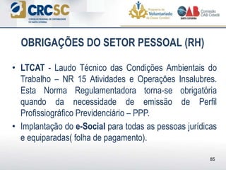 • LTCAT - Laudo Técnico das Condições Ambientais do
Trabalho – NR 15 Atividades e Operações Insalubres.
Esta Norma Regulamentadora torna-se obrigatória
quando da necessidade de emissão de Perfil
Profissiográfico Previdenciário – PPP.
• Implantação do e-Social para todas as pessoas jurídicas
e equiparadas( folha de pagamento).
OBRIGAÇÕES DO SETOR PESSOAL (RH)
85
 