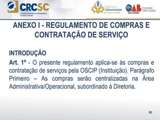 ANEXO I - REGULAMENTO DE COMPRAS E
CONTRATAÇÃO DE SERVIÇO
INTRODUÇÃO
Art. 1º - O presente regulamento aplica-se às compras e
contratação de serviços pela OSCIP (Instituição). Parágrafo
Primeiro – As compras serão centralizadas na Área
Administrativa/Operacional, subordinado à Diretoria.
86
 