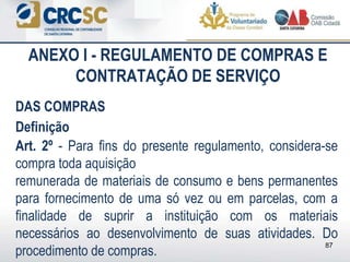 ANEXO I - REGULAMENTO DE COMPRAS E
CONTRATAÇÃO DE SERVIÇO
DAS COMPRAS
Definição
Art. 2º - Para fins do presente regulamento, considera-se
compra toda aquisição
remunerada de materiais de consumo e bens permanentes
para fornecimento de uma só vez ou em parcelas, com a
finalidade de suprir a instituição com os materiais
necessários ao desenvolvimento de suas atividades. Do
procedimento de compras.
87
 