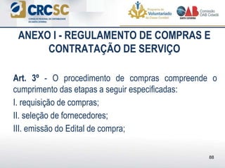 ANEXO I - REGULAMENTO DE COMPRAS E
CONTRATAÇÃO DE SERVIÇO
Art. 3º - O procedimento de compras compreende o
cumprimento das etapas a seguir especificadas:
I. requisição de compras;
II. seleção de fornecedores;
III. emissão do Edital de compra;
88
 