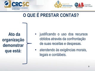 O QUE É PRESTAR CONTAS?
• justificando o uso dos recursos
obtidos através da confrontação
de suas receitas e despesas.
• atendendo às exigências morais,
legais e contábeis.
Ato da
organização
demonstrar
que está:
9
 
