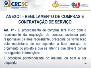 ANEXO I - REGULAMENTO DE COMPRAS E
CONTRATAÇÃO DE SERVIÇO
Art. 4º - O procedimento de compras terá início com o
recebimento da requisição de compra, assinada pelo
responsável da área requisitante, precedida de verificação
pelo requisitante de corresponder a item previsto no
orçamento do projeto a que se referir e que deverá conter
as seguintes informações:
I. descrição pormenorizada do material ou bem a ser
adquirido; 90
 