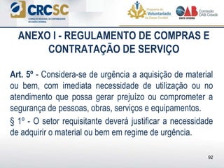 ANEXO I - REGULAMENTO DE COMPRAS E
CONTRATAÇÃO DE SERVIÇO
Art. 5º - Considera-se de urgência a aquisição de material
ou bem, com imediata necessidade de utilização ou no
atendimento que possa gerar prejuízo ou comprometer a
segurança de pessoas, obras, serviços e equipamentos.
§ 1º - O setor requisitante deverá justificar a necessidade
de adquirir o material ou bem em regime de urgência.
92
 