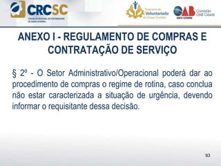 ANEXO I - REGULAMENTO DE COMPRAS E
CONTRATAÇÃO DE SERVIÇO
§ 2º - O Setor Administrativo/Operacional poderá dar ao
procedimento de compras o regime de rotina, caso conclua
não estar caracterizada a situação de urgência, devendo
informar o requisitante dessa decisão.
93
 
