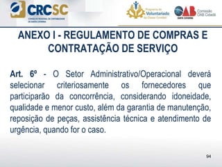 ANEXO I - REGULAMENTO DE COMPRAS E
CONTRATAÇÃO DE SERVIÇO
Art. 6º - O Setor Administrativo/Operacional deverá
selecionar criteriosamente os fornecedores que
participarão da concorrência, considerando idoneidade,
qualidade e menor custo, além da garantia de manutenção,
reposição de peças, assistência técnica e atendimento de
urgência, quando for o caso.
94
 