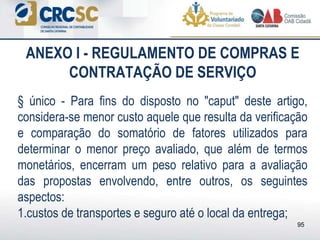 ANEXO I - REGULAMENTO DE COMPRAS E
CONTRATAÇÃO DE SERVIÇO
§ único - Para fins do disposto no "caput" deste artigo,
considera-se menor custo aquele que resulta da verificação
e comparação do somatório de fatores utilizados para
determinar o menor preço avaliado, que além de termos
monetários, encerram um peso relativo para a avaliação
das propostas envolvendo, entre outros, os seguintes
aspectos:
1.custos de transportes e seguro até o local da entrega;
95
 