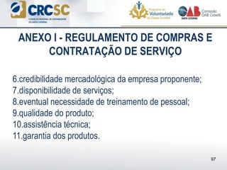 ANEXO I - REGULAMENTO DE COMPRAS E
CONTRATAÇÃO DE SERVIÇO
6.credibilidade mercadológica da empresa proponente;
7.disponibilidade de serviços;
8.eventual necessidade de treinamento de pessoal;
9.qualidade do produto;
10.assistência técnica;
11.garantia dos produtos.
97
 