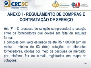 ANEXO I - REGULAMENTO DE COMPRAS E
CONTRATAÇÃO DE SERVIÇO
Art. 7º - O processo de seleção compreenderá a cotação
entre os fornecedores que deverá ser feita da seguinte
forma:
I. compras com valor estimado de até R$ 1.000,00 (um mil
reais) - mínimo de 03 (três) cotações de diferentes
fornecedores, obtidas por meio de pesquisa de mercado,
por telefone, fax ou e-mail, registradas em mapa de
cotações;
98
 