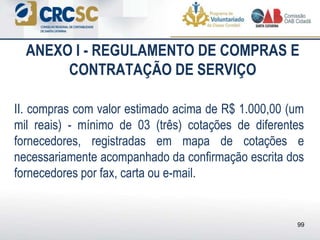 ANEXO I - REGULAMENTO DE COMPRAS E
CONTRATAÇÃO DE SERVIÇO
II. compras com valor estimado acima de R$ 1.000,00 (um
mil reais) - mínimo de 03 (três) cotações de diferentes
fornecedores, registradas em mapa de cotações e
necessariamente acompanhado da confirmação escrita dos
fornecedores por fax, carta ou e-mail.
99
 