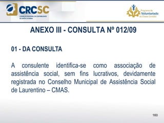 ANEXO III - CONSULTA Nº 012/09
01 - DA CONSULTA
A consulente identifica-se como associação de
assistência social, sem fins lucrativos, devidamente
registrada no Conselho Municipal de Assistência Social
de Laurentino – CMAS.
160
 
