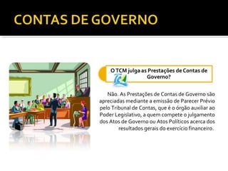Não. As Prestações de Contas de Governo são
apreciadas mediante a emissão de Parecer Prévio
pelo Tribunal de Contas, que é o órgão auxiliar ao
Poder Legislativo, a quem compete o julgamento
dos Atos de Governo ou Atos Políticos acerca dos
        resultados gerais do exercício financeiro.
 