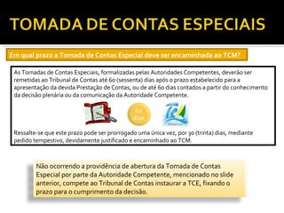 Em qual prazo a Tomada de Contas Especial deve ser encaminhada ao TCM?

 As Tomadas de Contas Especiais, formalizadas pelas Autoridades Competentes, deverão ser
 remetidas ao Tribunal de Contas até 60 (sessenta) dias após o prazo estabelecido para a
 apresentação da devida Prestação de Contas, ou de até 60 dias contados a partir do conhecimento
 da decisão plenária ou da comunicação da Autoridade Competente.




 Ressalte-se que este prazo pode ser prorrogado uma única vez, por 30 (trinta) dias, mediante
 pedido tempestivo, devidamente justificado e encaminhado ao TCM.



         Não ocorrendo a providência de abertura da Tomada de Contas
         Especial por parte da Autoridade Competente, mencionado no slide
         anterior, compete ao Tribunal de Contas instaurar a TCE, fixando o
         prazo para o cumprimento da decisão.
 