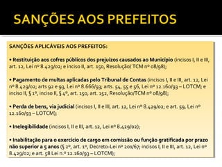 SANÇÕES APLICÁVEIS AOS PREFEITOS:
 SANÇÕES APLICÁVEIS AOS PREFEITOS:

••Restituição aos cofres públicos dos prejuízos causados ao Município (incisos I,I,IIIIeeIII,
   Restituição aos cofres públicos dos prejuízos causados ao Município (incisos           III,
art. 12, Lei nº 8.429/02; eeinciso II, art. 150, Resolução/ TCM nº 08/98);
 art. 12, Lei nº 8.429/02; inciso II, art. 150, Resolução/ TCM nº 08/98);

••Pagamento de multas aplicadas pelo Tribunal de Contas (incisos I,I,IIIIeeIII, art. 12, Lei
   Pagamento de multas aplicadas pelo Tribunal de Contas (incisos               III, art. 12, Lei
nº 8.429/02; arts 92 ee93, Lei nº 8.666/93; arts. 54, 55 ee56, Lei nº 12.160/93 ––LOTCM; ee
 nº 8.429/02; arts 92 93, Lei nº 8.666/93; arts. 54, 55 56, Lei nº 12.160/93 LOTCM;
inciso II, §§1º, inciso II, §§4º, art. 150, art. 152, Resolução/TCM nº 08/98);
 inciso II, 1º, inciso II, 4º, art. 150, art. 152, Resolução/TCM nº 08/98);

••Perda de bens, via judicial (incisos I,I,IIIIeeIII, art. 12, Lei nº 8.429/02; eeart. 59, Lei nº
   Perda de bens, via judicial (incisos           III, art. 12, Lei nº 8.429/02; art. 59, Lei nº
12.160/93 ––LOTCM);
 12.160/93 LOTCM);

••Inelegibilidade (incisos I,I,IIIIeeIII, art. 12, Lei nº 8.429/02);
   Inelegibilidade (incisos           III, art. 12, Lei nº 8.429/02);

••Inabilitação para o exercício de cargo em comissão ou função gratificada por prazo
   Inabilitação para o exercício de cargo em comissão ou função gratificada por prazo
não superior aa55anos (§ 2º, art. 1º, Decreto-Lei nº 201/67; incisos I,I,IIIIeeIII, art. 12, Lei nº
 não superior      anos (§ 2º, art. 1º, Decreto-Lei nº 201/67; incisos          III, art. 12, Lei nº
8.429/02; eeart. 58 Lei n.º 12.160/93 ––LOTCM);
 8.429/02; art. 58 Lei n.º 12.160/93 LOTCM);
 