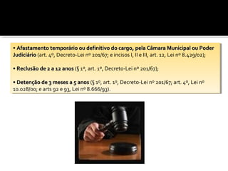 ••Afastamento temporário ou definitivo do cargo, pela Câmara Municipal ou Poder
  Afastamento temporário ou definitivo do cargo, pela Câmara Municipal ou Poder
Judiciário (art. 4º, Decreto-Lei nº 201/67; eeincisos I,I,IIIIeeIII, art. 12, Lei nº 8.429/02);
 Judiciário (art. 4º, Decreto-Lei nº 201/67; incisos             III, art. 12, Lei nº 8.429/02);

••Reclusão de 22aa12 anos (§ 1º, art. 1º, Decreto-Lei nº 201/67);
  Reclusão de      12 anos (§ 1º, art. 1º, Decreto-Lei nº 201/67);

••Detenção de 33meses aa55anos (§ 1º, art. 1º, Decreto-Lei nº 201/67; art. 4º, Lei nº
  Detenção de meses           anos (§ 1º, art. 1º, Decreto-Lei nº 201/67; art. 4º, Lei nº
10.028/00; eearts 92 ee93, Lei nº 8.666/93).
 10.028/00; arts 92 93, Lei nº 8.666/93).
 