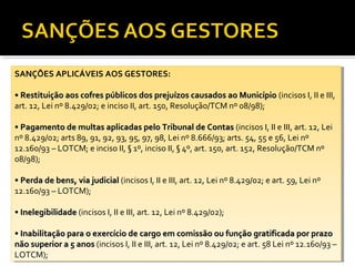 SANÇÕES APLICÁVEIS AOS GESTORES:
 SANÇÕES APLICÁVEIS AOS GESTORES:

••Restituição aos cofres públicos dos prejuízos causados ao Município (incisos I,I,IIIIeeIII,
   Restituição aos cofres públicos dos prejuízos causados ao Município (incisos           III,
art. 12, Lei nº 8.429/02; eeinciso II, art. 150, Resolução/TCM nº 08/98);
 art. 12, Lei nº 8.429/02; inciso II, art. 150, Resolução/TCM nº 08/98);

••Pagamento de multas aplicadas pelo Tribunal de Contas (incisos I,I,IIIIeeIII, art. 12, Lei
   Pagamento de multas aplicadas pelo Tribunal de Contas (incisos                 III, art. 12, Lei
nº 8.429/02; arts 89, 91, 92, 93, 95, 97, 98, Lei nº 8.666/93; arts. 54, 55 ee56, Lei nº
 nº 8.429/02; arts 89, 91, 92, 93, 95, 97, 98, Lei nº 8.666/93; arts. 54, 55 56, Lei nº
12.160/93 ––LOTCM; eeinciso II, §§1º, inciso II, §§4º, art. 150, art. 152, Resolução/TCM nº
 12.160/93 LOTCM; inciso II, 1º, inciso II, 4º, art. 150, art. 152, Resolução/TCM nº
08/98);
 08/98);

••Perda de bens, via judicial (incisos I,I,IIIIeeIII, art. 12, Lei nº 8.429/02; eeart. 59, Lei nº
   Perda de bens, via judicial (incisos           III, art. 12, Lei nº 8.429/02; art. 59, Lei nº
12.160/93 ––LOTCM);
 12.160/93 LOTCM);

••Inelegibilidade (incisos I,I,IIIIeeIII, art. 12, Lei nº 8.429/02);
   Inelegibilidade (incisos           III, art. 12, Lei nº 8.429/02);

••Inabilitação para o exercício de cargo em comissão ou função gratificada por prazo
   Inabilitação para o exercício de cargo em comissão ou função gratificada por prazo
não superior aa55anos (incisos I,I,IIIIeeIII, art. 12, Lei nº 8.429/02; eeart. 58 Lei nº 12.160/93 ––
 não superior     anos (incisos           III, art. 12, Lei nº 8.429/02; art. 58 Lei nº 12.160/93
LOTCM);
 LOTCM);
 