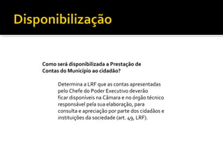 Como será disponibilizada a Prestação de
Contas do Município ao cidadão?

      Determina a LRF que as contas apresentadas
      pelo Chefe do Poder Executivo deverão
      ficar disponíveis na Câmara e no órgão técnico
      responsável pela sua elaboração, para
      consulta e apreciação por parte dos cidadãos e
      instituições da sociedade (art. 49, LRF).
 