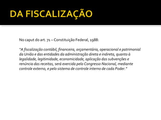 No caput do art. 71 – Constituição Federal, 1988:

“A fiscalização contábil, financeira, orçamentária, operacional e patrimonial
da União e das entidades da administração direta e indireta, quanto à
legalidade, legitimidade, economicidade, aplicação das subvenções e
renúncia das receitas, será exercida pelo Congresso Nacional, mediante
controle externo, e pelo sistema de controle interno de cada Poder.”
 