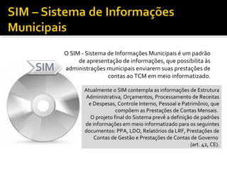 O SIM - Sistema de Informações Municipais é um padrão
     de apresentação de informações, que possibilita às
administrações municipais enviarem suas prestações de
                contas ao TCM em meio informatizado.

       Atualmente o SIM contempla as informações de Estrutura
       Administrativa, Orçamentos, Processamento de Receitas
        e Despesas, Controle Interno, Pessoal e Patrimônio, que
                    compõem as Prestações de Contas Mensais.
         O projeto final do Sistema prevê a definição de padrões
       de informações em meio informatizado para os seguintes
       documentos: PPA, LDO, Relatórios da LRF, Prestações de
           Contas de Gestão e Prestações de Contas de Governo
                                                    (art. 42, CE).
 