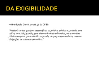 No Parágrafo Único, do art. 71 da CF 88:

“Prestará contas qualquer pessoa física ou jurídica, pública ou privada, que
utilize, arrecade, guarde, gerencie ou administre dinheiros, bens e valores
públicos ou pelos quais a União responda, ou que, em nome desta, assuma
obrigações de natureza pecuniária.”
 