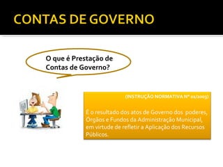 O que é Prestação de
Contas de Governo?


                          (INSTRUÇÃO NORMATIVA N° 01/2003)


           É o resultado dos atos de Governo dos poderes,
           Órgãos e Fundos da Administração Municipal,
           em virtude de refletir a Aplicação dos Recursos
           Públicos.
 