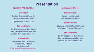 Présentation
Nicolas MERCATlLl
Creanico.fr
Gestion de projets à base de
WordPress et PrestaShop
Optimisation & audits SEO
Seo-presta.com
Co-développement d’un thème
SEO, 100% personnalisable, avec
gestion des structures en silos
Semjuice.com
Stratégie de liens clé en main
Annonceurs / éditeurs
Rédaction web
 Recherche de sites partenaires !
Guillaume BATIER
Prestasafe.com
Support assistance et
intervention PrestaShop
Base2code.com
Développement et formation web
PHP / Mysql / Laravel / PrestaShop
Seo-presta.com
Co-développement d’un thème
SEO, 100% personnalisable, avec
gestion des structures en silos
 