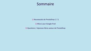 Sommaire
1) Nouveautés de PrestaShop 1.7.1
2) Mise à jour Google Fred
3) Questions / réponses libres autour de PrestaShop
 