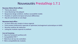 Nouveautés PrestaShop 1.7.1
Nouveau thème (front-office) :
 Thème plus épuré
 Inclut Bootstrap 4 & webpack
 Responsive design amélioré, meilleur accessibilité mobile
 Possède un système de layout (structure différentes)
 Step de commande en une étape
Nouveaux back-office :
 Un back-office plus simple et mieux organisé
 Fiche produit entièrement repensée et optimisée (rechargement automatique en AJAX)
 Nouveau système de traduction
 Listing des modules repensé et amélioré
Core de Prestashop :
 Ajout du framework symfony (v2)
 Compatibilité PHP 7
 Réécriture de tous les controllers
 Rétro compatibilité des modules
 