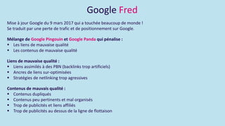 Google Fred
Mise à jour Google du 9 mars 2017 qui a touchée beaucoup de monde !
Se traduit par une perte de trafic et de positionnement sur Google.
Mélange de Google Pingouin et Google Panda qui pénalise :
 Les liens de mauvaise qualité
 Les contenus de mauvaise qualité
Liens de mauvaise qualité :
 Liens assimilés à des PBN (backlinks trop artificiels)
 Ancres de liens sur-optimisées
 Stratégies de netlinking trop agressives
Contenus de mauvais qualité :
 Contenus dupliqués
 Contenus peu pertinents et mal organisés
 Trop de publicités et liens affiliés
 Trop de publicités au dessus de la ligne de flottaison
 
