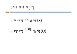 우리가 해야 하는 일
¨ 우리가 느끼는 가치 있는 제품 (X)
¨ 고객이 느끼는 가치 있는 제품 (O)
 