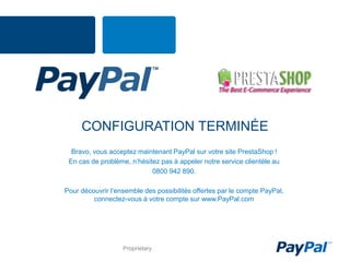 CONFIGURATION TERMINÉE
  Bravo, vous acceptez maintenant PayPal sur votre site PrestaShop !
 En cas de problème, n’hésitez pas à appeler notre service clientèle au
                            0800 942 890.

Pour découvrir l’ensemble des possibilités offertes par le compte PayPal,
         connectez-vous à votre compte sur www.PayPal.com




                   Proprietary
 