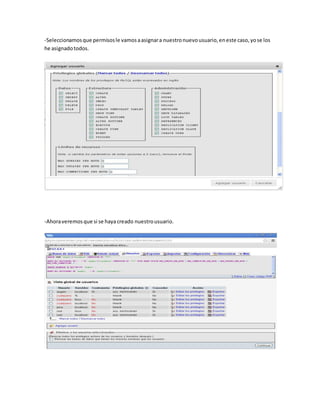 -Seleccionamos que permisos le vamos a asignar a nuestro nuevo usuario, en este caso, yo se los
he asignado todos.




-Ahora veremos que si se haya creado nuestro usuario.
 