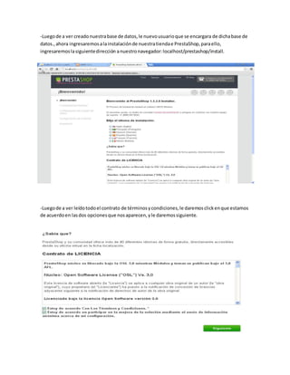 -Luego de a ver creado nuestra base de datos, le nuevo usuario que se encargara de dicha base de
datos., ahora ingresaremos a la instalación de nuestra tienda e PrestaShop, para ello,
ingresaremos la siguiente dirección a nuestro navegador: localhost/prestashop/install.




-Luego de a ver leído todo el contrato de términos y condiciones, le daremos click en que estamos
de acuerdo en las dos opciones que nos aparecen, y le daremos siguiente.
 