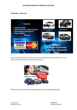 UNIVERSIDAD REGIONAL AUTÓNOMA DE LOS ANDES
LorenaLlibri 04/02/2015
Novenoturismo Ing.José LuisErazo
CATEGORÍA 2 RENTA CAR
Serviciode alquilerde autosenQuitoyEcuador a nacionalesyextranjeros. Contamos con una
flota de modernos vehículos en perfectas condiciones.
Oferta solopor el mesde Febrerodesde 29usdkm abiertoconalta confortabilidad
 