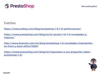 Fuentes:
https://www.softizy.com/blog/prestashop-1-6-1-0-performances/
https://www.prestashop.com/blog/es/la-version-1-6-1-0-novedades-y-
mejoras/
http://www.brainsins.com/es/blog/prestashop-1-6-novedades-importantes-
en-front-y-back-office/109211
https://www.prestashop.com/blog/es/respuestas-a-sus-preguntas-sobre-
prestashop-1-6/
@ipaelo
#PrestaShopMLG
 